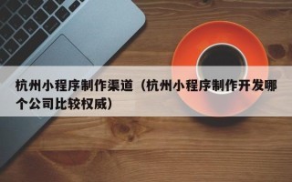 菏泽杭州小程序制作渠道（杭州小程序制作开发哪个公司比较权威）